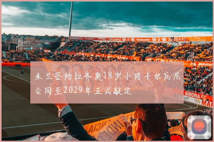 米兰签约拉齐奥18岁小将卡尔瓦尼合同至2029年正式敲定