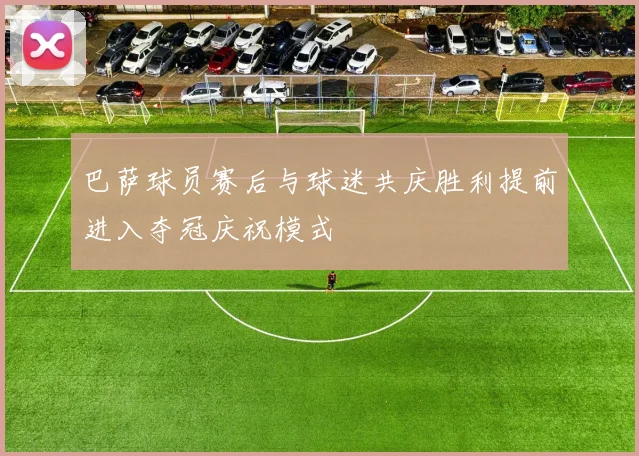 巴萨球员赛后与球迷共庆胜利提前进入夺冠庆祝模式