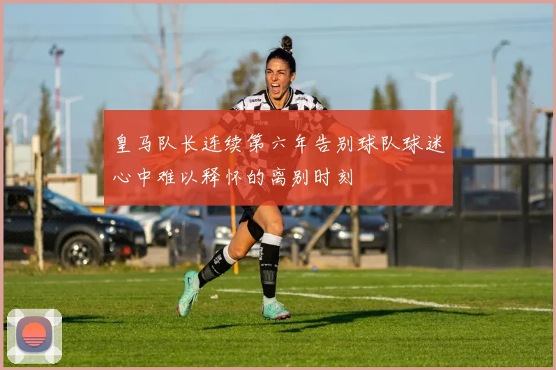 皇马队长连续第六年告别球队球迷心中难以释怀的离别时刻