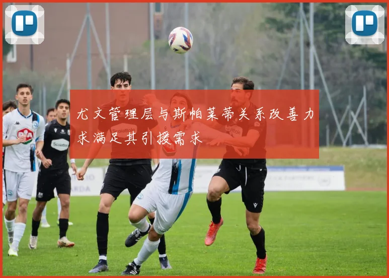尤文管理层与斯帕莱蒂关系改善力求满足其引援需求