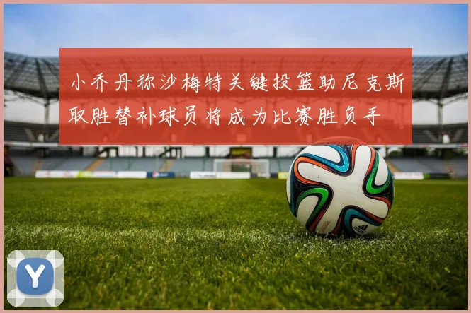 小乔丹称沙梅特关键投篮助尼克斯取胜替补球员将成为比赛胜负手