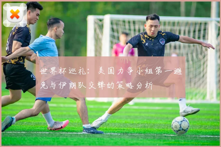 世界杯巡礼：美国力争小组第一避免与伊朗队交锋的策略分析