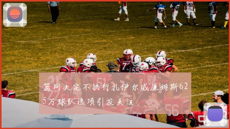 篮网决定不执行扎伊尔威廉姆斯625万球队选项引发关注
