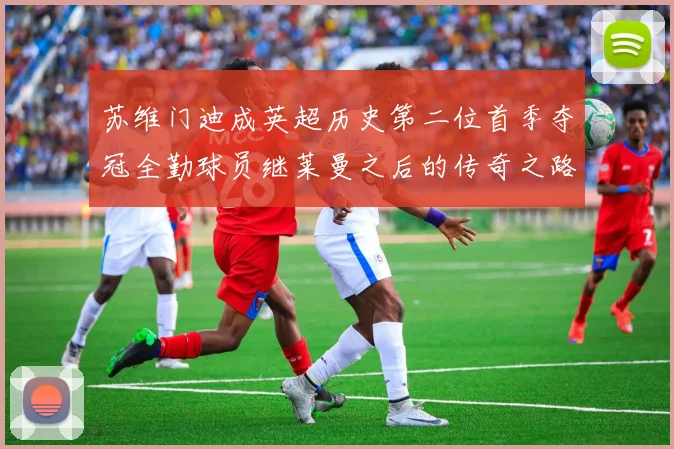 苏维门迪成英超历史第二位首季夺冠全勤球员继莱曼之后的传奇之路