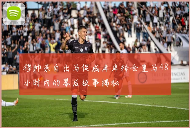 穆帅亲自出马促成库库转会皇马48小时内的幕后故事揭秘