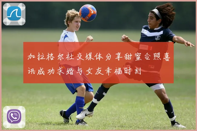 加拉格尔社交媒体分享甜蜜合照喜讯成功求婚与女友幸福时刻