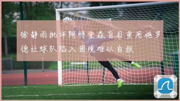 徐静雨批评阿特金森盲目重用施罗德让球队陷入困境难以自救