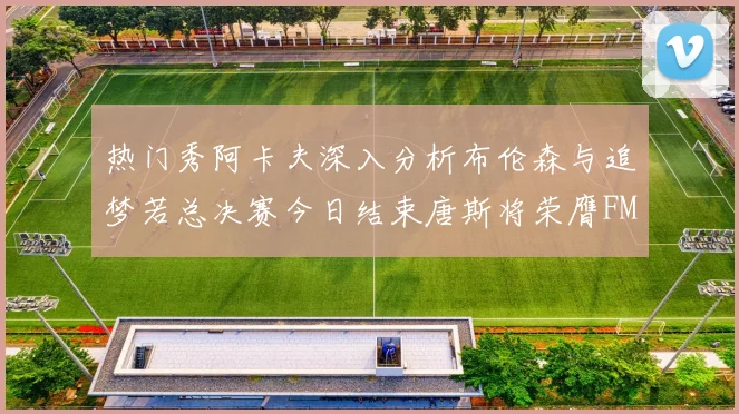 热门秀阿卡夫深入分析布伦森与追梦若总决赛今日结束唐斯将荣膺FMVP