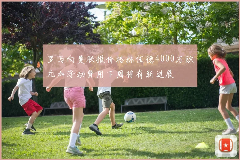 罗马向曼联报价格林伍德4000万欧元加浮动费用下周将有新进展