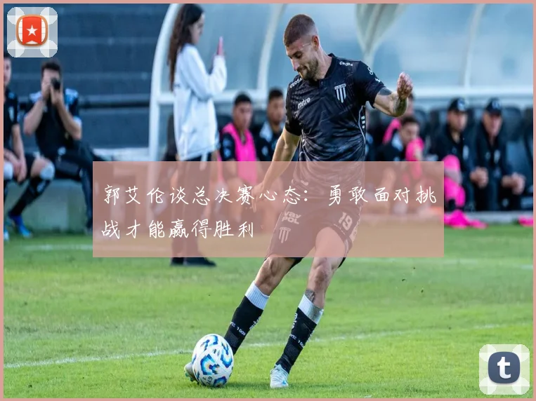 郭艾伦谈总决赛心态：勇敢面对挑战才能赢得胜利