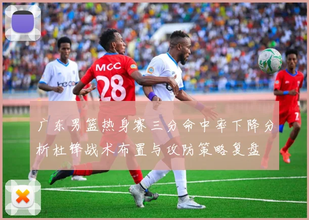广东男篮热身赛三分命中率下降分析杜锋战术布置与攻防策略复盘