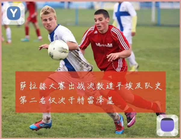 萨拉赫大赛出战次数追平埃及队史第二名仅次于特雷泽盖