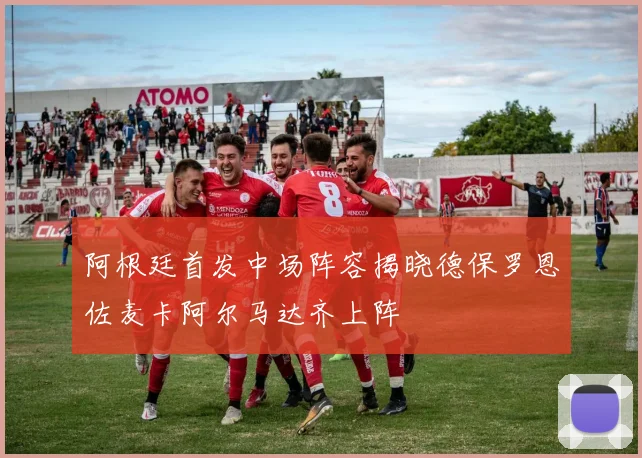 阿根廷首发中场阵容揭晓德保罗恩佐麦卡阿尔马达齐上阵