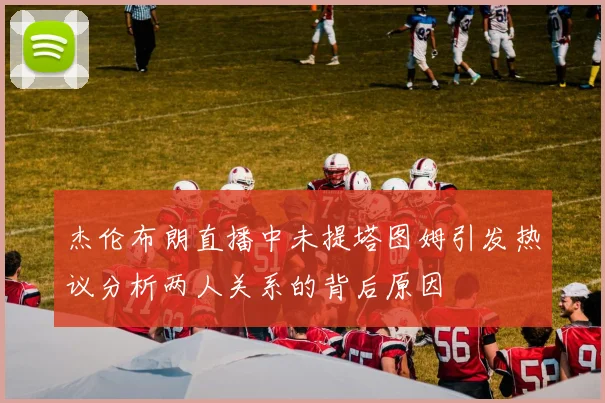 杰伦布朗直播中未提塔图姆引发热议分析两人关系的背后原因