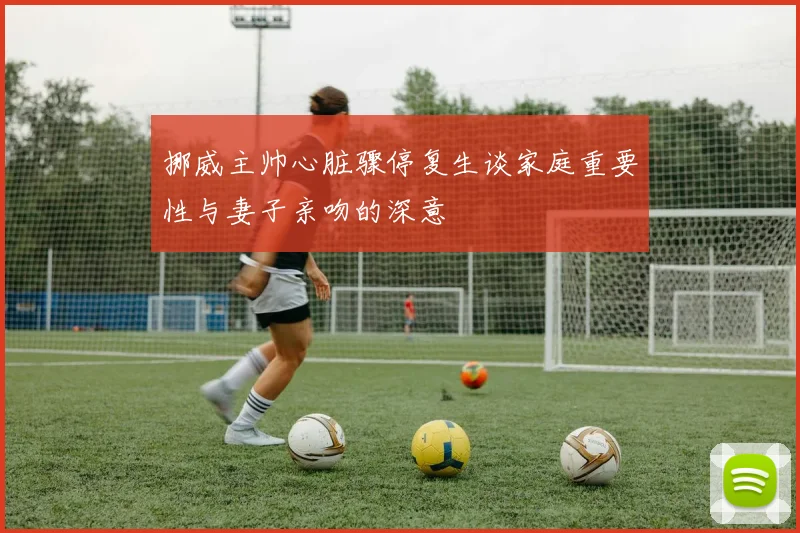 挪威主帅心脏骤停复生谈家庭重要性与妻子亲吻的深意
