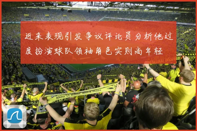 近来表现引发争议评论员分析他过度扮演球队领袖角色实则尚年轻